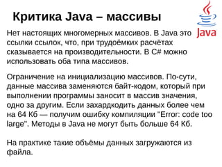 Критика Java – нет
составных типов
В C++ и C# имеются структуры — если говорить
по-простому, то это тип данных, к которому можно получать
доступ напрямую, а не через ссылку. Примитивные типы
хранятся не в куче, вместе с объектами, а в стеке вызовов
или в статических классах, что делает работу с ними более
продуктивной. На практике имеем повышенное потребление
памяти — вместо зарезервированного блока байт,
отведённого под конкретные данные надо помнить ещё и
информацию об объекте.
Тип HashMap, реализован как массив объектов
HashMap.Entry. В Java это массив ссылок на объекты Entry,
которые, в свою очередь, ссылаются на объекты ключа и
значения. Как результат - лишнее перенаправление, лишнее
потребление памяти и вероятность фрагментации кучи.
 