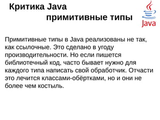 Критика Java – массивы
Ограничение на размер массива. Массивы в
Java индексируются типом int со знаком.
●
Блок байт до 2 Гб
●
До 2 миллиардов элементов в коллекции
Так можно придираться к любому языку. Нужно
больше 2 Гб — организуются страницы данных.
Про 2 миллиарда нужно помнить для
собеседования.
 