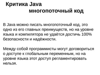 Критика Java – массивы
Нет настоящих многомерных массивов. В Java это
ссылки ссылок, что, при трудоёмких расчётах
сказывается на производительности. В С# можно
использовать оба типа массивов.
Ограничение на инициализацию массивов. По-сути,
данные массива заменяются байт-кодом, который при
выполнении программы заносит в массив значения,
одно за другим. Если захардкодить данных более чем
на 64 Кб — получим ошибку компиляции "Error: code too
large". Методы в Java не могут быть больше 64 Кб.
На практике такие объёмы данных загружаются из
файла.
 