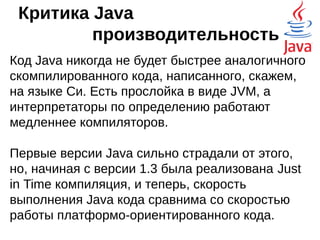 Критика Java
примитивные типы
Примитивные типы в Java реализованы не так,
как ссылочные. Это сделано в угоду
производительности. Но если пишется
библиотечный код, часто бывает нужно для
каждого типа написать свой обработчик. Отчасти
это лечится классами-обёртками, но и они не
более чем костыль.
 