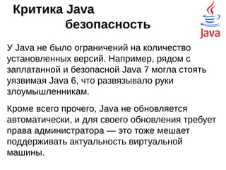 Критика Java
производительность
Код Java никогда не будет быстрее аналогичного
скомпилированного кода, написанного, скажем,
на языке Си. Есть прослойка в виде JVM, а
интерпретаторы по определению работают
медленнее компиляторов.
Первые версии Java сильно страдали от этого,
но, начиная с версии 1.3 была реализована Just
in Time компиляция, и теперь, скорость
выполнения Java кода сравнима со скоростью
работы платформо-ориентированного кода.
 