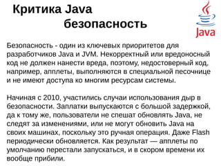 Критика Java
производительность
Даже если для Java напишут идеальный
компилятор — не получится написать семейство
виртуальных машин, заточенных под какие-то
конкретные аппаратные особенности, это
слишком затратно.
То есть, всегда можно написать нативный код,
который будет на всю катушку использовать
возможности железа, в то время, как JVM будет
довольствоваться только самыми
распространёнными возможностями.
 
