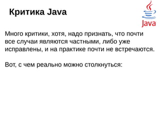 Критика Java
безопасность
Безопасность - один из ключевых приоритетов для
разработчиков Java и JVM. Некорректный или вредоносный
код не должен нанести вреда, поэтому, недостоверный код,
например, апплеты, выполняются в специальной песочнице
и не имеют доступа ко многим ресурсам системы.
Начиная с 2010, участились случаи использования дыр в
безопасности. Заплатки выпускаются с большой задержкой,
да к тому же, пользователи не спешат обновлять Java, не
следят за изменениями, или не могут обновить Java на
своих машинах, поскольку это ручная операция. Даже Flash
периодически обновляется. Как результат — апплеты по
умолчанию перестали запускаться, и в скором времени их
вообще прибили.
 
