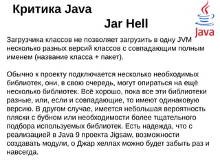 Критика Java
безопасность
У Java не было ограничений на количество
установленных версий. Например, рядом с
заплатанной и безопасной Java 7 могла стоять
уязвимая Java 6, что развязывало руки
злоумышленникам.
Кроме всего прочего, Java не обновляется
автоматически, и для своего обновления требует
права администратора — это тоже мешает
поддерживать актуальность виртуальной
машины.
 