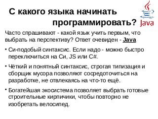 С какого языка начинать
программировать?
Часто спрашивают - какой язык учить первым, что
выбрать на перспективу? Ответ очевиден - Java

Си-подобый синтаксис. Если надо - можно быстро
переключиться на Си, JS или C#.

Чёткий и понятный синтаксис, строгая типизация и
сборщик мусора позволяют сосредоточиться на
разработке, не отвлекаясь на что-то ещё.

Богатейшая экосистема позволяет выбрать готовые
строительные кирпичики, чтобы повторно не
изобретать велосипед.
 