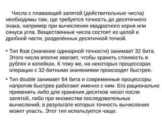 Числа с плавающей запятой (действительные числа)
необходимы там, где требуется точность до десятичного
знака, например при вычислении квадратного корня или
синуса угла. Вещественные числа состоят из целой и
дробной части, разделённых десятичной точкой.
●
Тип float (значение одинарной точности) занимает 32 бита.
Этого числа вполне хватает, чтобы хранить стоимость в
рублях и копейках. К тому же, на некоторых процессорах
операции с 32-битными значениями происходят быстрее.
●
Тип double занимает 64 бита и современные процессоры
напротив быстрее работают именно с ним. Его рационально
применять либо для хранения десятков чисел после
запятой, либо при множестве последовательных
вычислений, в результате которых точность вычисления
может упасть. Этот тип используется чаще.
 