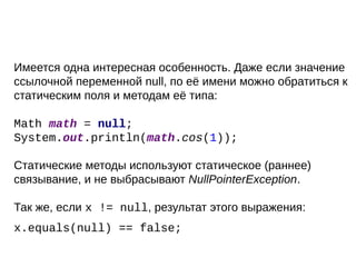 Имеется одна интересная особенность. Даже если значение
ссылочной переменной null, по её имени можно обратиться к
статическим поля и методам её типа:
Math math = null;
System.out.println(math.cos(1));
Статические методы используют статическое (раннее)
связывание, и не выбрасывают NullPointerException.
Так же, если x != null, результат этого выражения:
x.equals(null) == false;
 