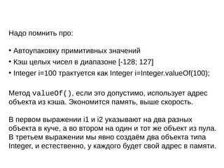 Надо помнить про:
●
Автоупаковку примитивных значений
●
Кэш целых чисел в диапазоне [-128; 127]
●
Integer i=100 трактуется как Integer i=Integer.valueOf(100);
Метод valueOf(), если это допустимо, использует адрес
объекта из кэша. Экономится память, выше скорость.
В первом выражении i1 и i2 указывают на два разных
объекта в куче, а во втором на один и тот же объект из пула.
В третьем выражении мы явно создаём два объекта типа
Integer, и естественно, у каждого будет свой адрес в памяти.
 