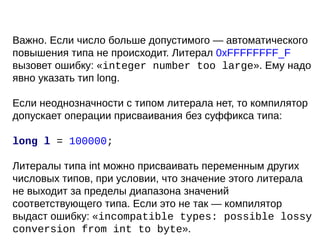 Важно. Если число больше допустимого — автоматического
повышения типа не происходит. Литерал 0xFFFFFFFF_F
вызовет ошибку: «integer number too large». Ему надо
явно указать тип long.
Если неоднозначности с типом литерала нет, то компилятор
допускает операции присваивания без суффикса типа:
long l = 100000;
Литералы типа int можно присваивать переменным других
числовых типов, при условии, что значение этого литерала
не выходит за пределы диапазона значений
соответствующего типа. Если это не так — компилятор
выдаст ошибку: «incompatible types: possible lossy
conversion from int to byte».
 