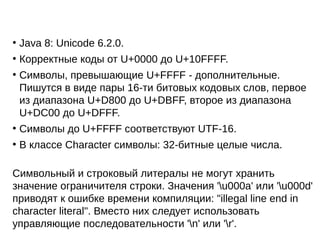 ●
Java 8: Unicode 6.2.0.
●
Корректные коды от U+0000 до U+10FFFF.
●
Символы, превышающие U+FFFF - дополнительные.
Пишутся в виде пары 16-ти битовых кодовых слов, первое
из диапазона U+D800 до U+DBFF, второе из диапазона
U+DC00 до U+DFFF.
●
Символы до U+FFFF соответствуют UTF-16.
●
В классе Character символы: 32-битные целые числа.
Символьный и строковый литералы не могут хранить
значение ограничителя строки. Значения 'u000a' или 'u000d'
приводят к ошибке времени компиляции: "illegal line end in
character literal". Вместо них следует использовать
управляющие последовательности 'n' или 'r'.
 