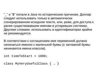 "_" и "$" попали в Java по историческим причинам. Доллар
следует использовать только в автоматически
сгенерированном исходном тексте, или, реже, для доступа к
ранее существовавшим именам в устаревших системах.
Другими словами, использовать в идентификаторах крайне
не рекомендуется.
В соответствии с соглашением имя переменной должно
начинаться именно с маленькой буквы (с заглавной буквы
начинаются имена классов).
int timeToStart = 1000;
class MyVeryUsefulClass { … }
 