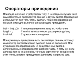Приводят значение к требуемому типу. В некоторых случаях Java
самостоятельно преобразует данные к другим типам. Приведение
используется для того, чтобы сделать такие преобразования
явными, либо для выполнения сужающего приведения.
int i = (int) 100; // явное приведение к типу int. Избыточно
long l = i; // тип int автоматически расширится до long
i = (int) l; // сужающее приведение
При сужающем приведении есть риск потери данных, поэтому
компилятор автоматическое сужение типа не выполняет. При
сужающих преобразованиях из вещественных типов в
целочисленные отбрасывается дробная часть. К тому же, если
целевой тип не int и не long, то число округляется до одного из
этих типов, а потом приводится к целевому, например byte.
Операторы приведения
 