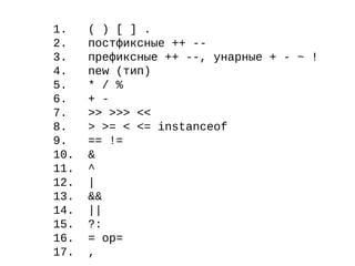 1. ( ) [ ] .
2. постфиксные ++ --
3. префиксные ++ --, унарные + - ~ !
4. new (тип)
5. * / %
6. + -
7. >> >>> <<
8. > >= < <= instanceof
9. == !=
10. &
11. ^
12. |
13. &&
14. ||
15. ?:
16. = op=
17. ,
 