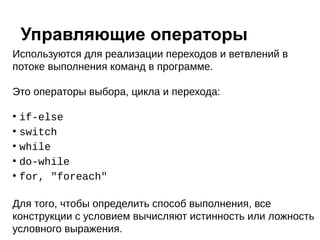 Используются для реализации переходов и ветвлений в
потоке выполнения команд в программе.
Это операторы выбора, цикла и перехода:
●
if-else
●
switch
●
while
●
do-while
●
for, "foreach"
Для того, чтобы определить способ выполнения, все
конструкции с условием вычисляют истинность или ложность
условного выражения.
Управляющие операторы
 