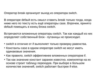 Оператор break организует выход из оператора switch.
В операторе default есть смысл ставить break только тогда, когда
ниже него по тексту есть ещё операторы case. Впрочем, принято
default помещать в конец блока switch.
Встречаются вложенные операторы switch. Так как каждый из них
определяет собственный блок - путаницы не происходит.
●
switch в отличие от if выполняет только проверку равенства.
●
Константы case в одном операторе switch не могут иметь
одинаковые значения.
●
Как правило, switch эффективнее вложенных операторов if.
●
Так как значение констант заранее известно, компилятор на их
основе строит таблицу переходов. При выборе в большом
количестве значений, switch работает быстрее if-else.
 