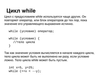 Цикл с предусловием while используется чаще других. Он
повторяет оператор, или блок операторов до тех пор, пока
значение его управляющего выражения истинно.
while (условие) оператор;
while (условие) {
//тело цикла
}
Так как значение условия вычисляется в начале каждого цикла,
тело цикла может быть не выполнено ни разу, если условие
ложно. Тело цикла while может быть пустым.
int x=5, y=25;
while (++x < --y);
Цикл while
 