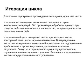 Это полное однократное прохождение тела цикла, один шаг цикла.
Итерация это повторное выполнение операции в серии
аналогичных операций. Это организация обработки данных, при
котором действия повторяются многократно, не приводя при этом
к вызовам самих себя.
Итерационный цикл - оператор цикла, для которого число
повторений тела цикла заранее неизвестно. В итерационных
циклах на каждом шаге вычислений происходит последовательное
приближение и проверка условия достижения искомого
результата. Выход из итерационного цикла осуществляется в
случае выполнения заданного условия. Различают итерационные
циклы с предусловиями и с постусловиями.
Итерация цикла
 