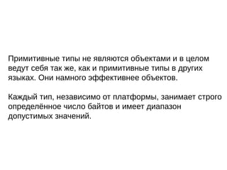 Примитивные типы не являются объектами и в целом
ведут себя так же, как и примитивные типы в других
языках. Они намного эффективнее объектов.
Каждый тип, независимо от платформы, занимает строго
определённое число байтов и имеет диапазон
допустимых значений.
 