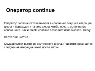 Оператор continue останавливает выполнение текущей итерации
цикла и переходит к началу цикла, чтобы начать выполнение
нового шага. Как и break, continue позволяет использовать метку.
continue метка;
Осуществляет выход из внутреннего цикла. При этом, начинается
следующая итерация цикла после метки.
Оператор continue
 