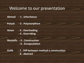 Ahmed - 1 . Inheritance
Polash - 2 . Polymorphism
Aman - 3 . Overloading
- 4 . Overriding
Mustafiz - 5 . Construction
- 6 . Encapsulation
Galib - 7 . Diff between method n construction
- 8 . Abstract
Welcome to our presentation
 