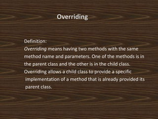 Definition:
Overriding means having two methods with the same
method name and parameters. One of the methods is in
the parent class and the other is in the child class.
Overriding allows a child class to provide a specific
implementation of a method that is already provided its
parent class.
 