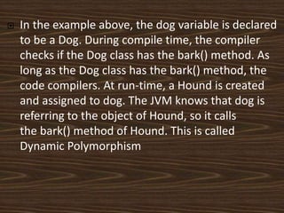  In the example above, the dog variable is declared
to be a Dog. During compile time, the compiler
checks if the Dog class has the bark() method. As
long as the Dog class has the bark() method, the
code compilers. At run-time, a Hound is created
and assigned to dog. The JVM knows that dog is
referring to the object of Hound, so it calls
the bark() method of Hound. This is called
Dynamic Polymorphism
 