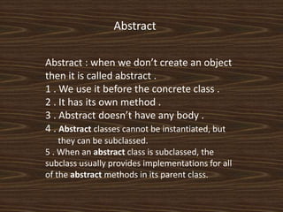 Abstract
Abstract : when we don’t create an object
then it is called abstract .
1 . We use it before the concrete class .
2 . It has its own method .
3 . Abstract doesn’t have any body .
4 . Abstract classes cannot be instantiated, but
they can be subclassed.
5 . When an abstract class is subclassed, the
subclass usually provides implementations for all
of the abstract methods in its parent class.
 