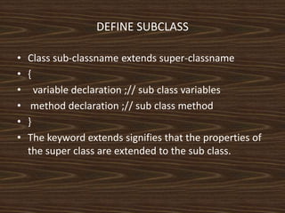DEFINE SUBCLASS
• Class sub-classname extends super-classname
• {
• variable declaration ;// sub class variables
• method declaration ;// sub class method
• }
• The keyword extends signifies that the properties of
the super class are extended to the sub class.
 