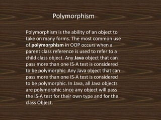Polymorphism is the ability of an object to
take on many forms. The most common use
of polymorphism in OOP occurs when a
parent class reference is used to refer to a
child class object. Any Java object that can
pass more than one IS-A test is considered
to be polymorphic. Any Java object that can
pass more than one IS-A test is considered
to be polymorphic. In Java, all Java objects
are polymorphic since any object will pass
the IS-A test for their own type and for the
class Object.
Polymorphism
 