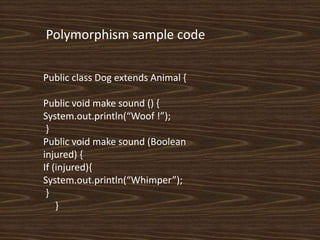 Public class Dog extends Animal {
Public void make sound () {
System.out.println(“Woof !”);
}
Public void make sound (Boolean
injured) {
If (injured){
System.out.println(“Whimper”);
}
}
Polymorphism sample code
 