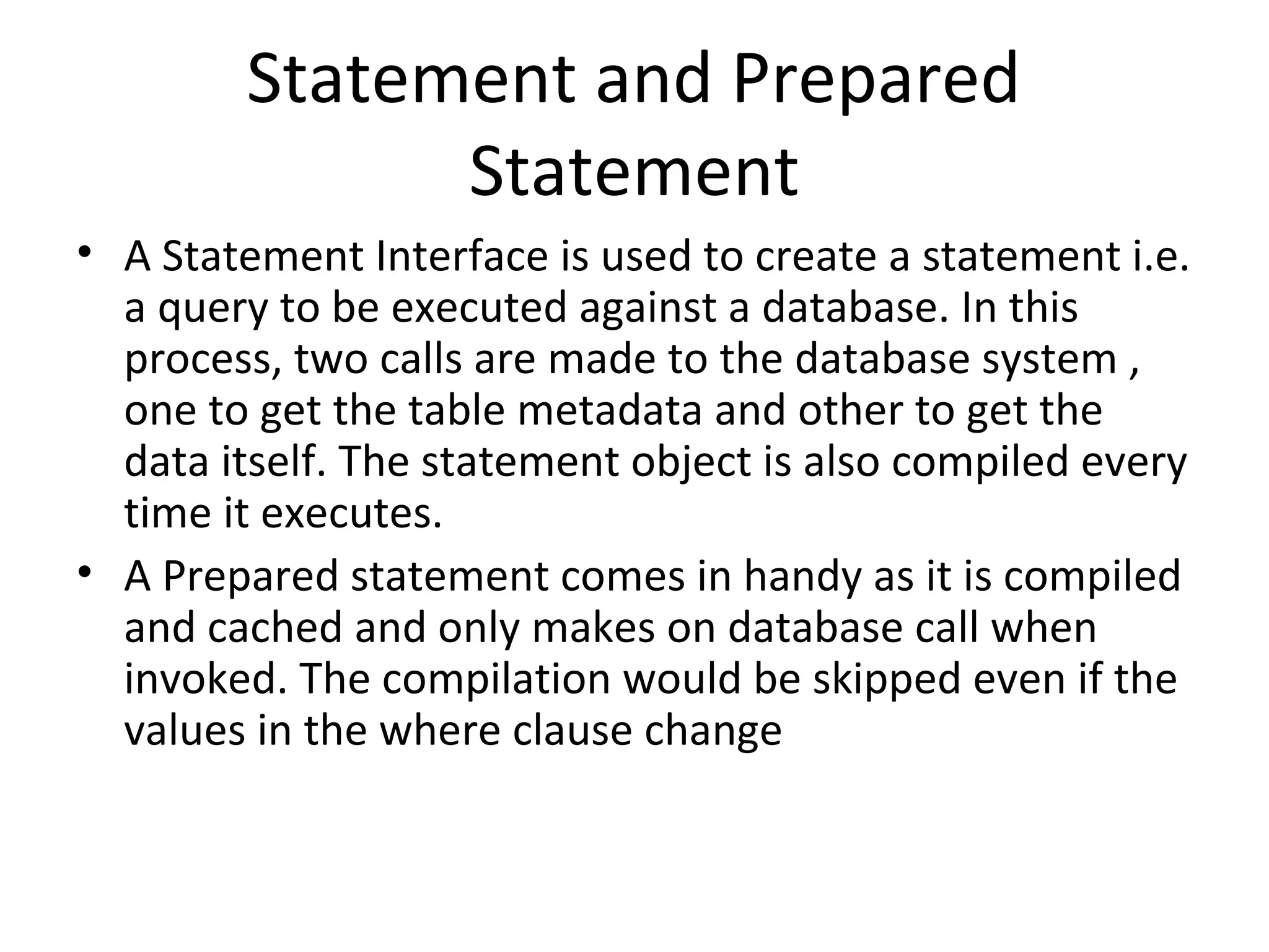 Statement and Prepared
Statement
• A Statement Interface is used to create a statement i.e.
a query to be executed against a database. In this
process, two calls are made to the database system ,
one to get the table metadata and other to get the
data itself. The statement object is also compiled every
time it executes.
• A Prepared statement comes in handy as it is compiled
and cached and only makes on database call when
invoked. The compilation would be skipped even if the
values in the where clause change
 