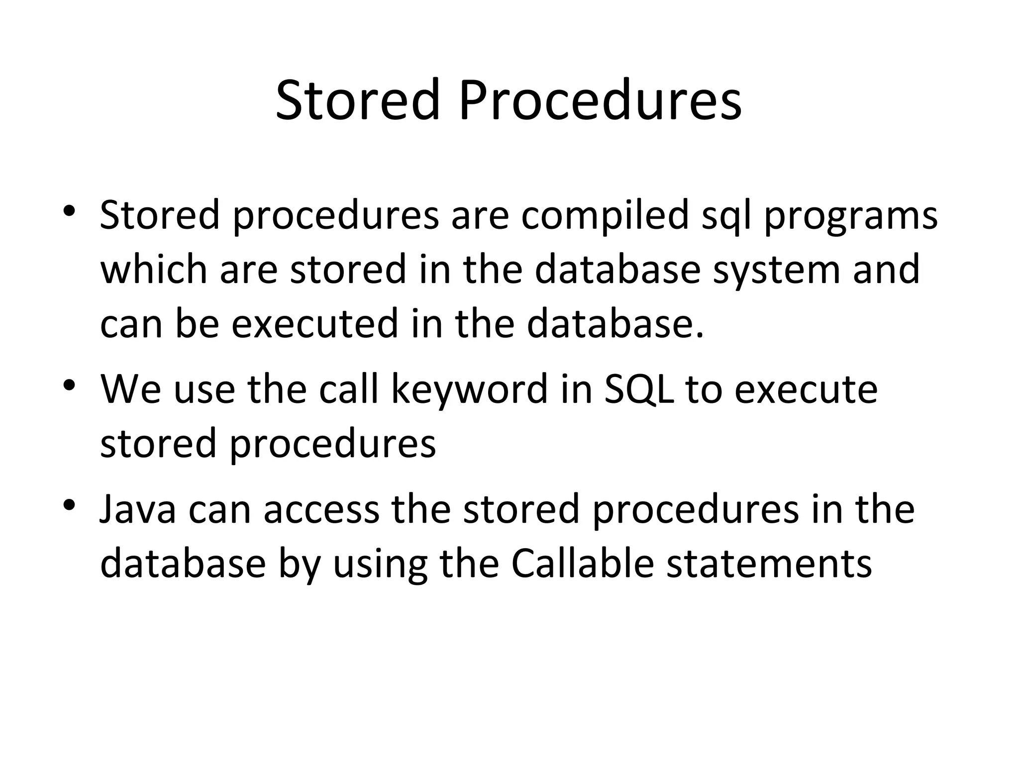 Stored Procedures
• Stored procedures are compiled sql programs
which are stored in the database system and
can be executed in the database.
• We use the call keyword in SQL to execute
stored procedures
• Java can access the stored procedures in the
database by using the Callable statements
 