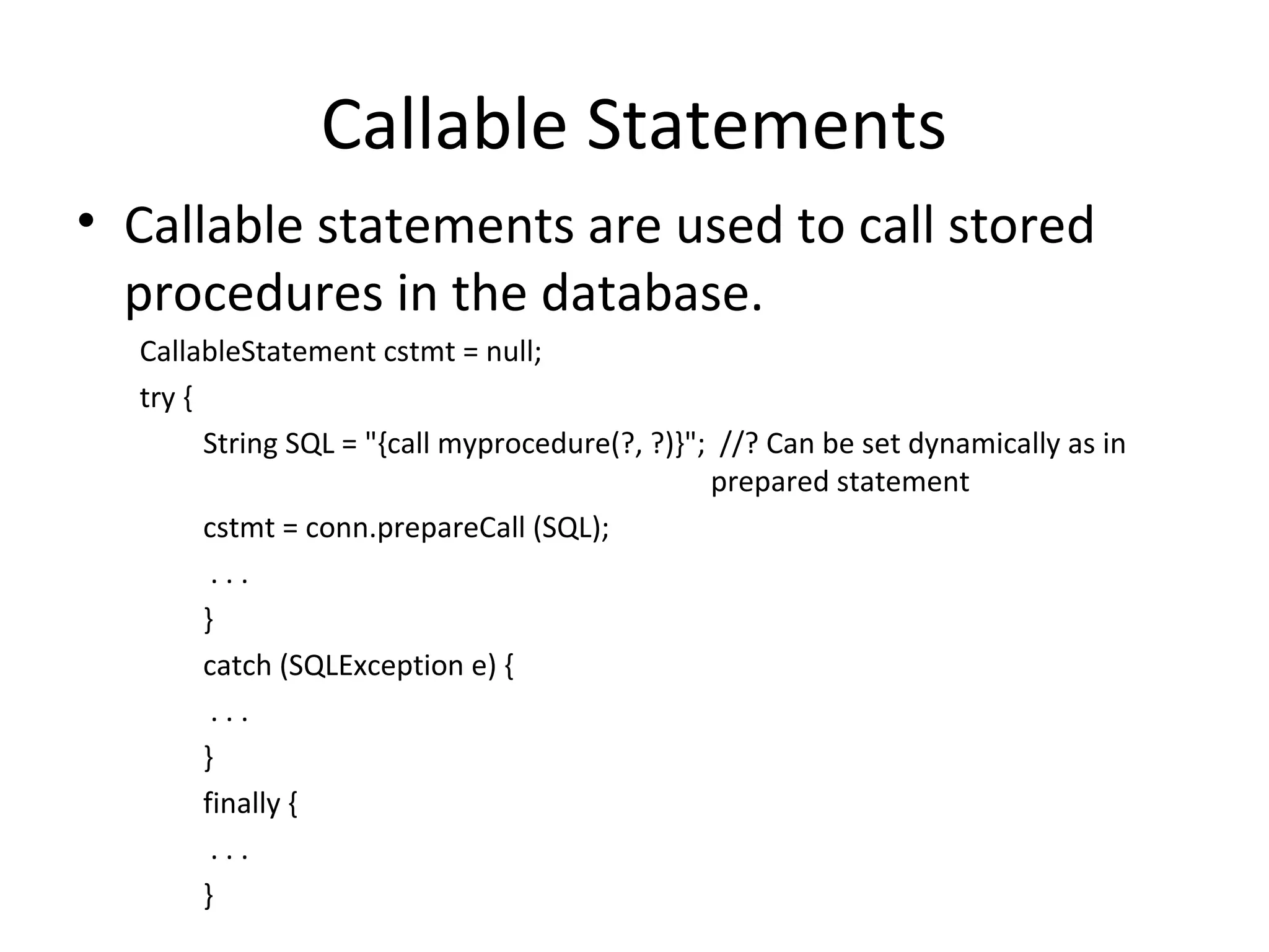 Callable Statements
• Callable statements are used to call stored
procedures in the database.
CallableStatement cstmt = null;
try {
String SQL = "{call myprocedure(?, ?)}"; //? Can be set dynamically as in
prepared statement
cstmt = conn.prepareCall (SQL);
. . .
}
catch (SQLException e) {
. . .
}
finally {
. . .
}
 