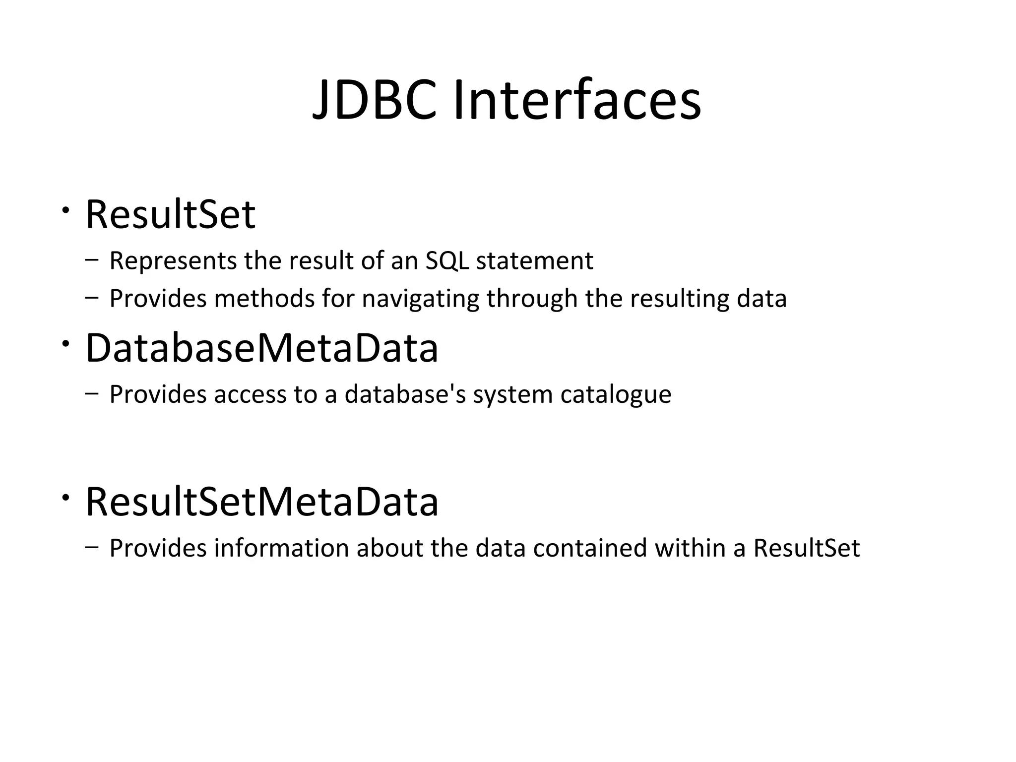 JDBC Interfaces
• ResultSet
– Represents the result of an SQL statement
– Provides methods for navigating through the resulting data
• DatabaseMetaData
– Provides access to a database's system catalogue
• ResultSetMetaData
– Provides information about the data contained within a ResultSet
 
