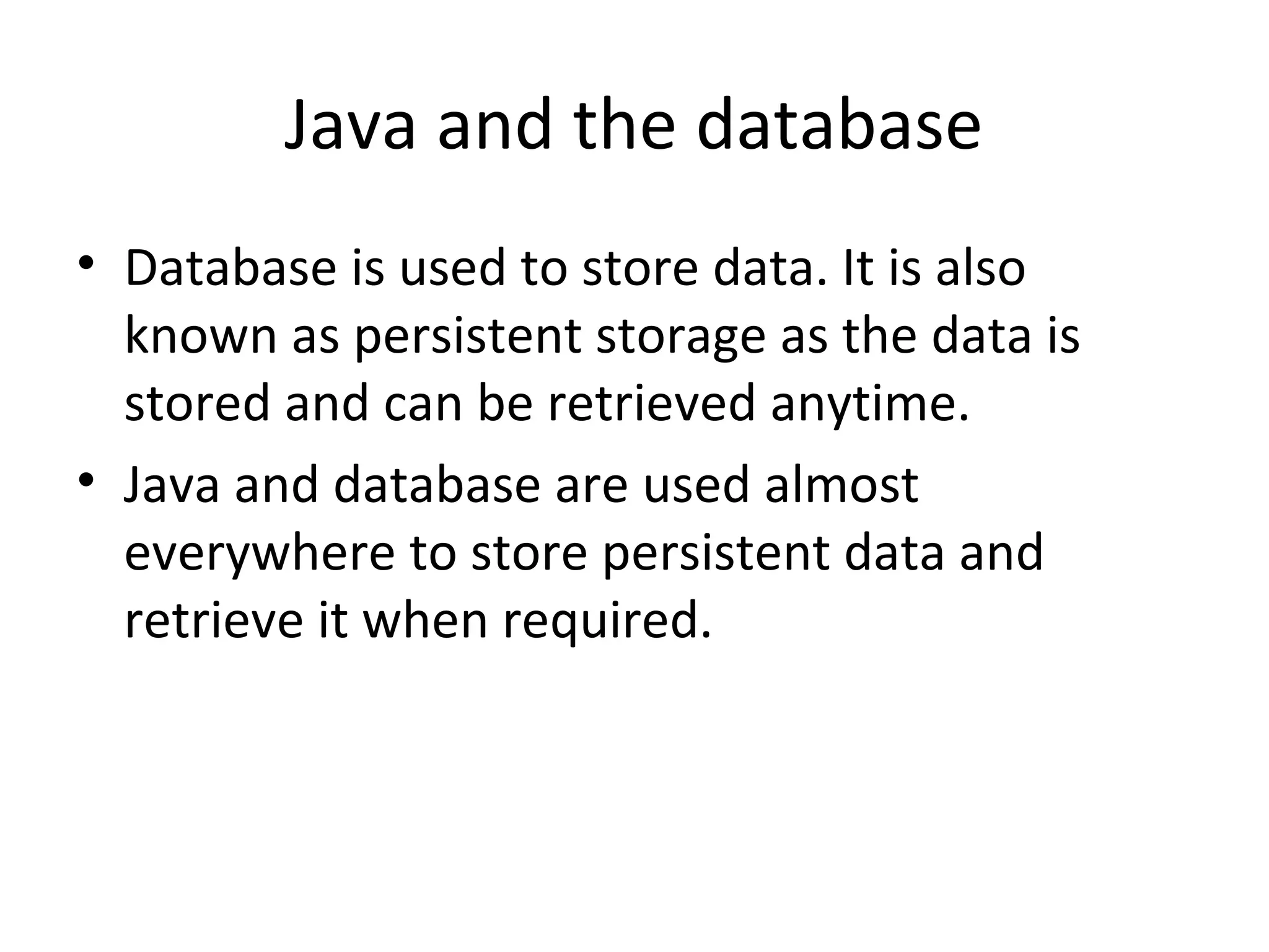 Java and the database
• Database is used to store data. It is also
known as persistent storage as the data is
stored and can be retrieved anytime.
• Java and database are used almost
everywhere to store persistent data and
retrieve it when required.
 