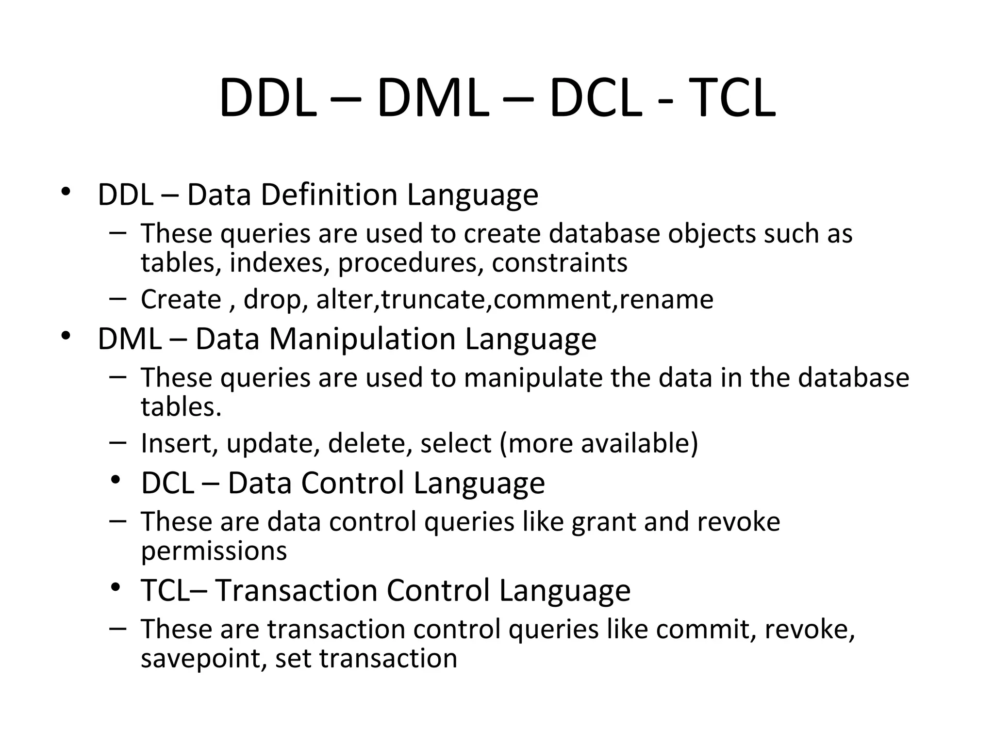 DDL – DML – DCL - TCL
• DDL – Data Definition Language
– These queries are used to create database objects such as
tables, indexes, procedures, constraints
– Create , drop, alter,truncate,comment,rename
• DML – Data Manipulation Language
– These queries are used to manipulate the data in the database
tables.
– Insert, update, delete, select (more available)
• DCL – Data Control Language
– These are data control queries like grant and revoke
permissions
• TCL– Transaction Control Language
– These are transaction control queries like commit, revoke,
savepoint, set transaction
 