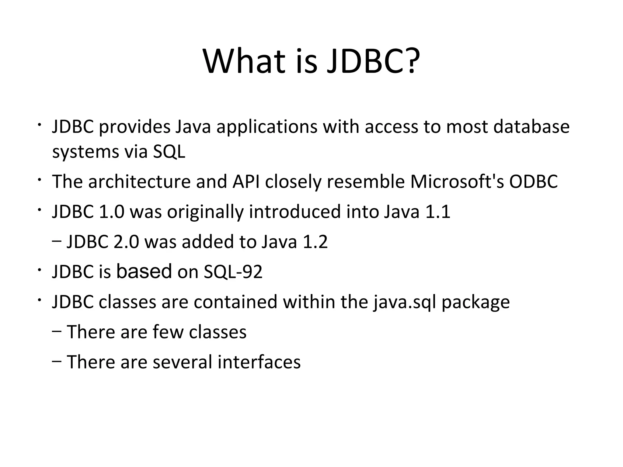 What is JDBC?
• JDBC provides Java applications with access to most database
systems via SQL
• The architecture and API closely resemble Microsoft's ODBC
• JDBC 1.0 was originally introduced into Java 1.1
– JDBC 2.0 was added to Java 1.2
• JDBC is based on SQL-92
• JDBC classes are contained within the java.sql package
– There are few classes
– There are several interfaces
 