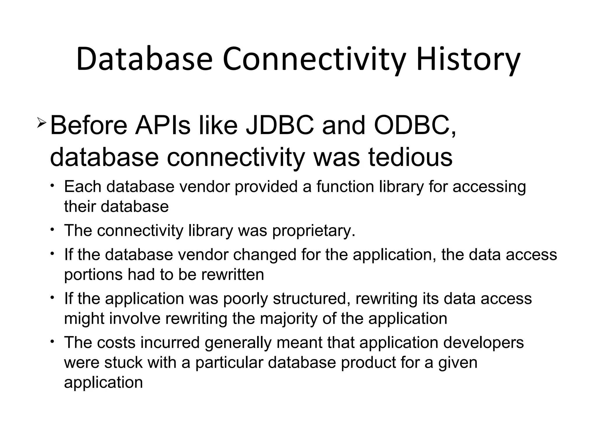 Database Connectivity History
Before APIs like JDBC and ODBC,
database connectivity was tedious
• Each database vendor provided a function library for accessing
their database
• The connectivity library was proprietary.
• If the database vendor changed for the application, the data access
portions had to be rewritten
• If the application was poorly structured, rewriting its data access
might involve rewriting the majority of the application
• The costs incurred generally meant that application developers
were stuck with a particular database product for a given
application
 