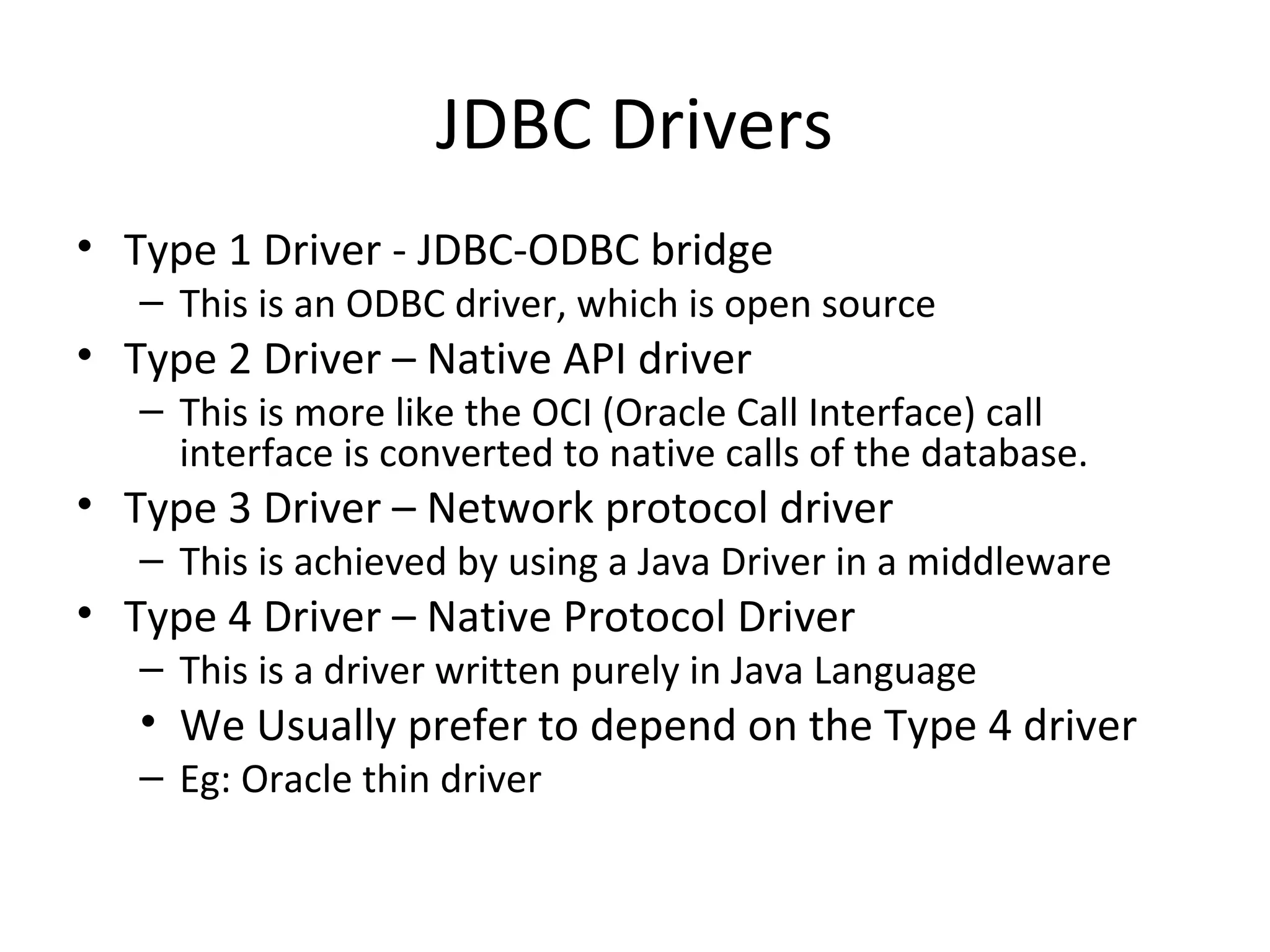 JDBC Drivers
• Type 1 Driver - JDBC-ODBC bridge
– This is an ODBC driver, which is open source
• Type 2 Driver – Native API driver
– This is more like the OCI (Oracle Call Interface) call
interface is converted to native calls of the database.
• Type 3 Driver – Network protocol driver
– This is achieved by using a Java Driver in a middleware
• Type 4 Driver – Native Protocol Driver
– This is a driver written purely in Java Language
• We Usually prefer to depend on the Type 4 driver
– Eg: Oracle thin driver
 