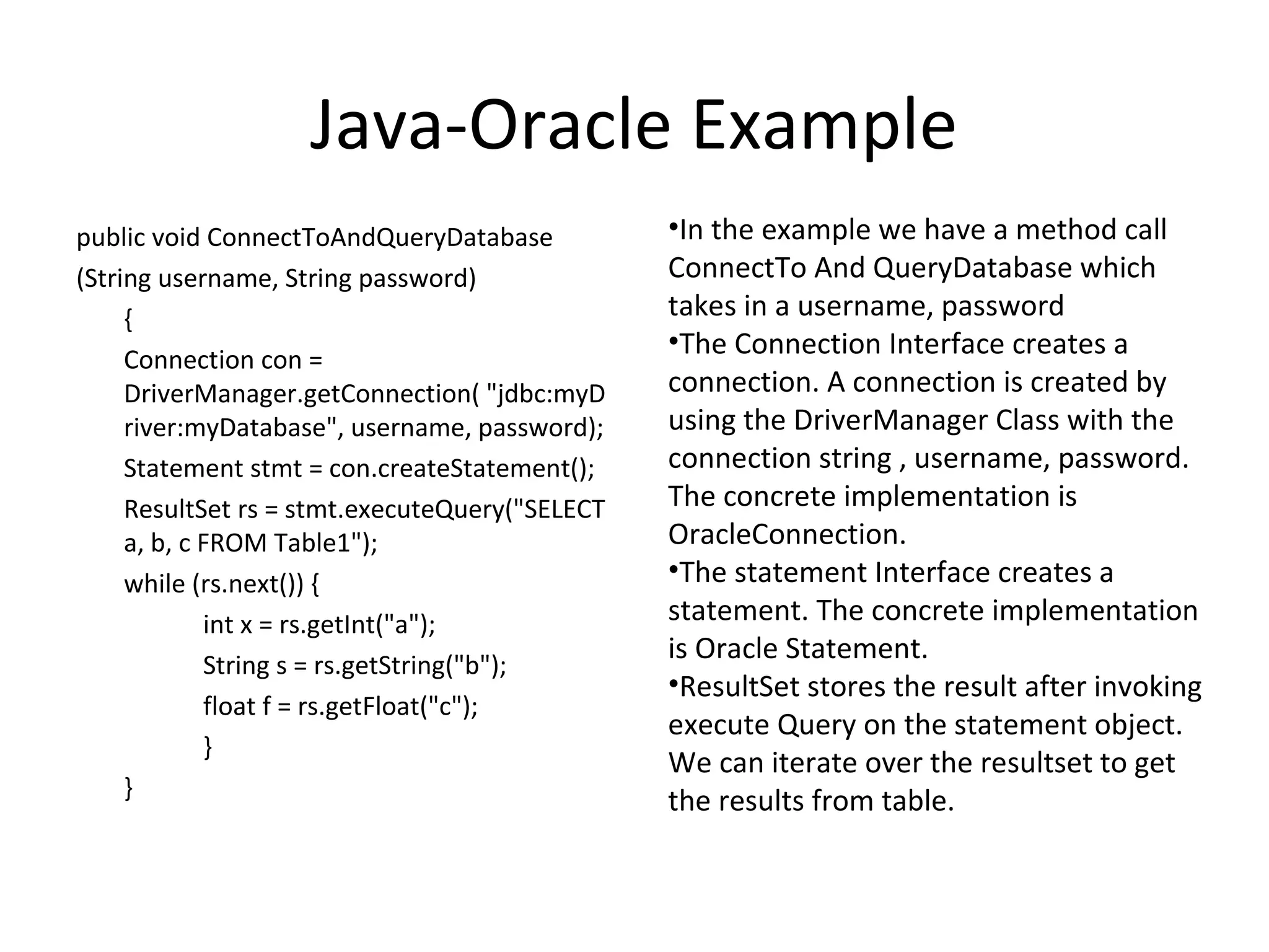 Java-Oracle Example
public void ConnectToAndQueryDatabase
(String username, String password)
{
Connection con =
DriverManager.getConnection( "jdbc:myD
river:myDatabase", username, password);
Statement stmt = con.createStatement();
ResultSet rs = stmt.executeQuery("SELECT
a, b, c FROM Table1");
while (rs.next()) {
int x = rs.getInt("a");
String s = rs.getString("b");
float f = rs.getFloat("c");
}
}
•In the example we have a method call
ConnectTo And QueryDatabase which
takes in a username, password
•The Connection Interface creates a
connection. A connection is created by
using the DriverManager Class with the
connection string , username, password.
The concrete implementation is
OracleConnection.
•The statement Interface creates a
statement. The concrete implementation
is Oracle Statement.
•ResultSet stores the result after invoking
execute Query on the statement object.
We can iterate over the resultset to get
the results from table.
 