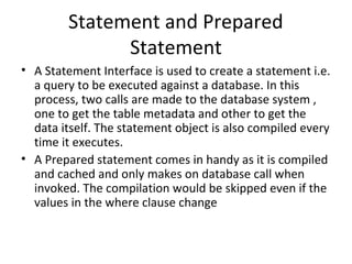 Statement and Prepared
Statement
• A Statement Interface is used to create a statement i.e.
a query to be executed against a database. In this
process, two calls are made to the database system ,
one to get the table metadata and other to get the
data itself. The statement object is also compiled every
time it executes.
• A Prepared statement comes in handy as it is compiled
and cached and only makes on database call when
invoked. The compilation would be skipped even if the
values in the where clause change
 