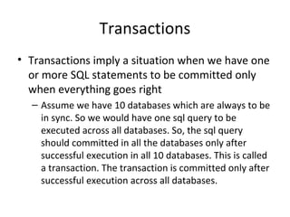 Transactions
• Transactions imply a situation when we have one
or more SQL statements to be committed only
when everything goes right
– Assume we have 10 databases which are always to be
in sync. So we would have one sql query to be
executed across all databases. So, the sql query
should committed in all the databases only after
successful execution in all 10 databases. This is called
a transaction. The transaction is committed only after
successful execution across all databases.
 