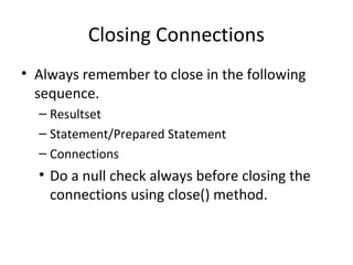 Closing Connections
• Always remember to close in the following
sequence.
– Resultset
– Statement/Prepared Statement
– Connections
• Do a null check always before closing the
connections using close() method.
 