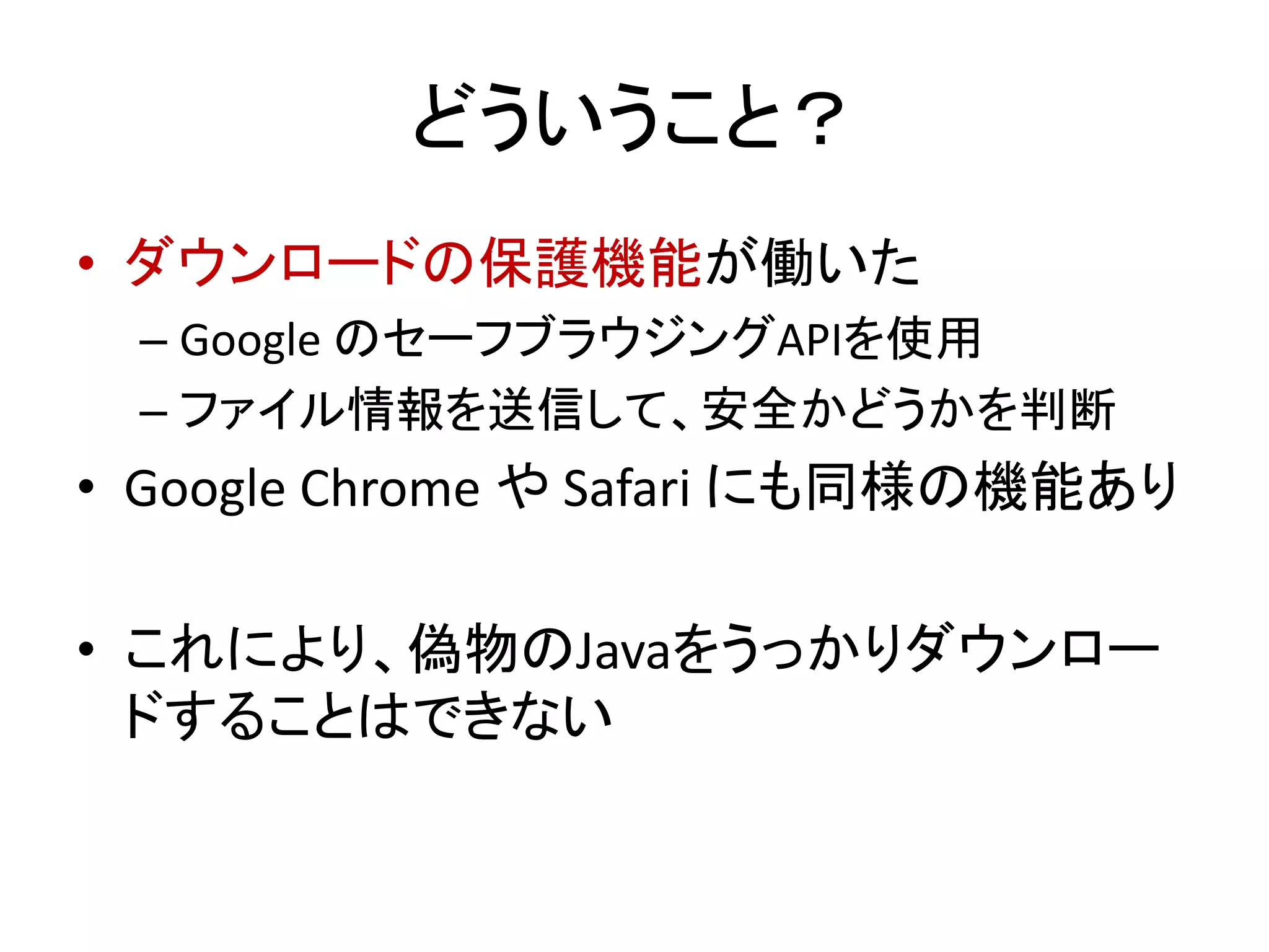 どういうこと？
• ダウンロードの保護機能が働いた
– Google のセーフブラウジングAPIを使用
– ファイル情報を送信して、安全かどうかを判断
• Google Chrome や Safari にも同様の機能あり
• これにより、偽物のJavaをうっかりダウンロー
ドすることはできない
 