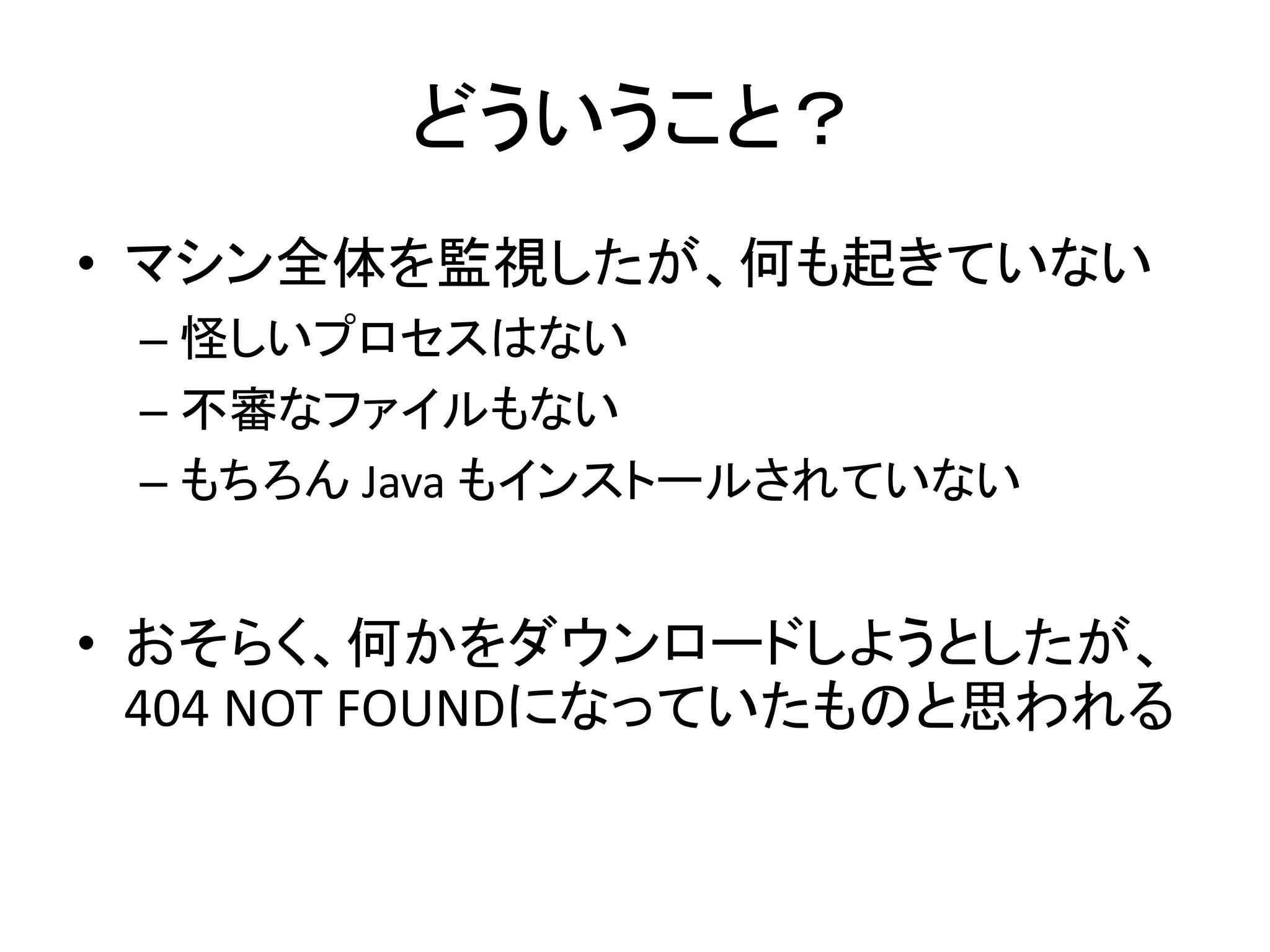 どういうこと？
• マシン全体を監視したが、何も起きていない
– 怪しいプロセスはない
– 不審なファイルもない
– もちろん Java もインストールされていない
• おそらく、何かをダウンロードしようとしたが、
404 NOT FOUNDになっていたものと思われる
 