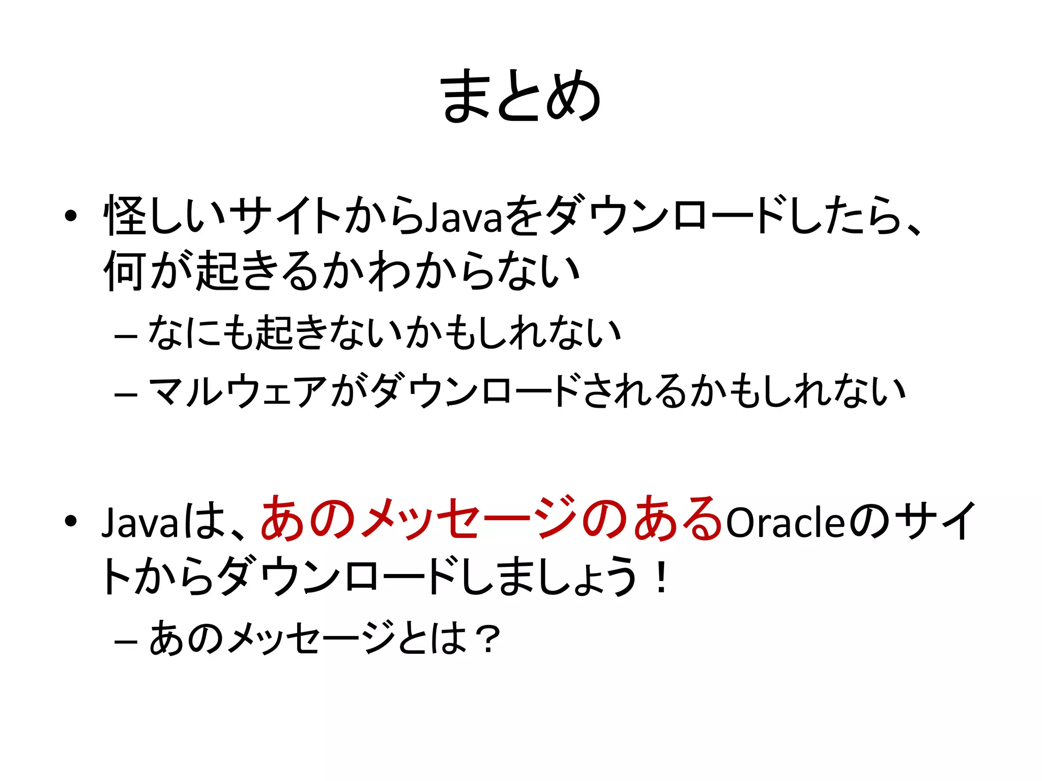 まとめ
• 怪しいサイトからJavaをダウンロードしたら、
何が起きるかわからない
– なにも起きないかもしれない
– マルウェアがダウンロードされるかもしれない
• Javaは、あのメッセージのあるOracleのサイ
トからダウンロードしましょう！
– あのメッセージとは？
 