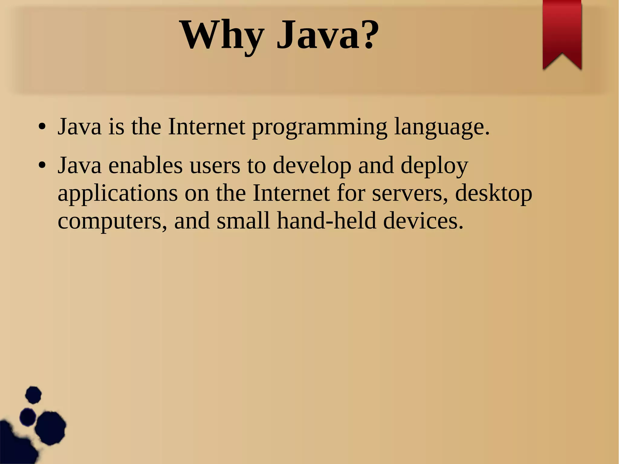 Why Java?
● Java is the Internet programming language.
● Java enables users to develop and deploy
applications on the Internet for servers, desktop
computers, and small hand-held devices.
 