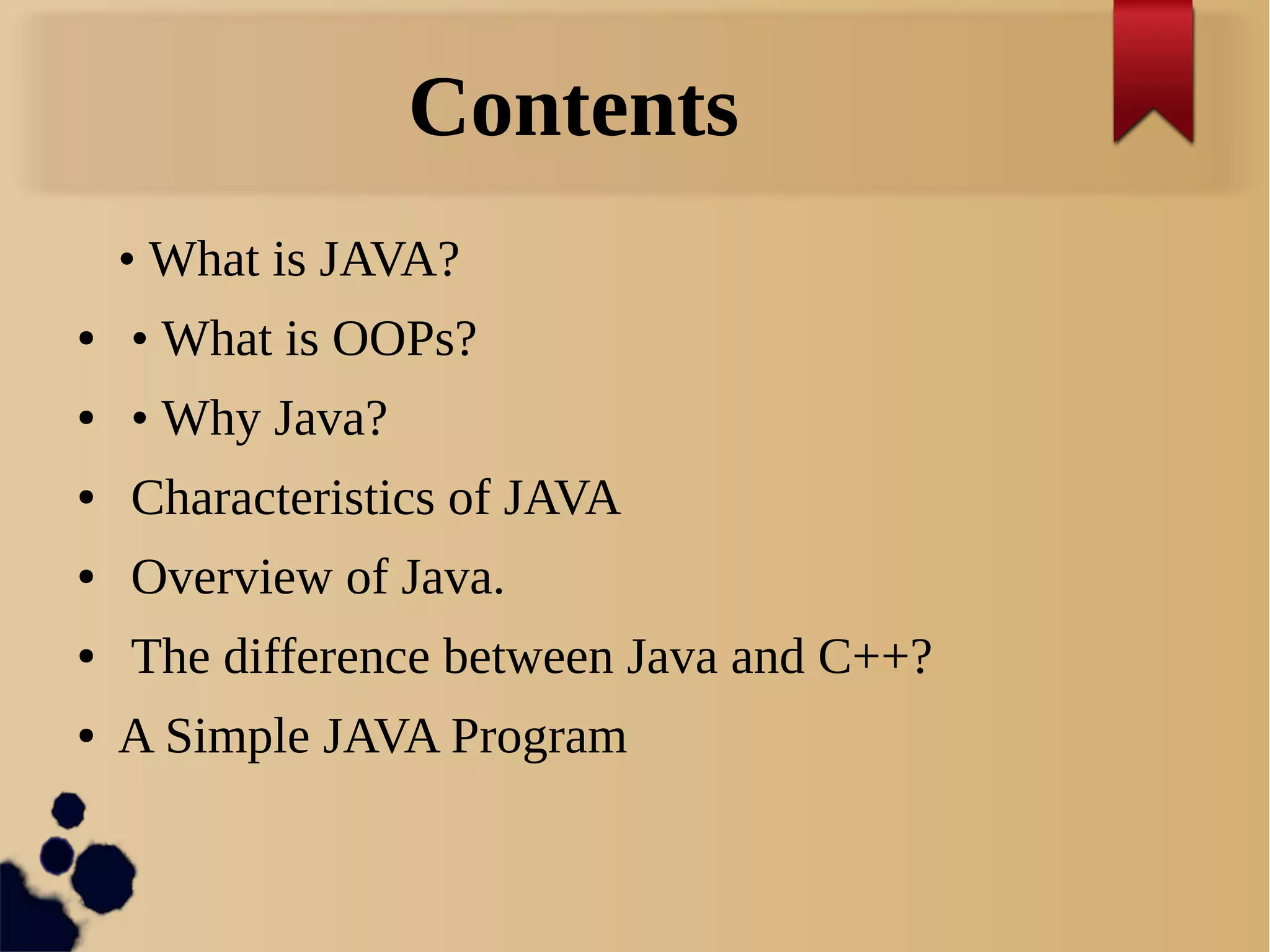 Contents
• What is JAVA?
● • What is OOPs?
● • Why Java?
● Characteristics of JAVA
● Overview of Java.
● The difference between Java and C++?
● A Simple JAVA Program
 