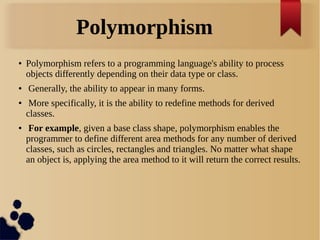 Polymorphism
● Polymorphism refers to a programming language's ability to process
objects differently depending on their data type or class.
● Generally, the ability to appear in many forms.
● More specifically, it is the ability to redefine methods for derived
classes.
● For example, given a base class shape, polymorphism enables the
programmer to define different area methods for any number of derived
classes, such as circles, rectangles and triangles. No matter what shape
an object is, applying the area method to it will return the correct results.
 