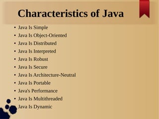 Characteristics of Java
● Java Is Simple
● Java Is Object-Oriented
● Java Is Distributed
● Java Is Interpreted
● Java Is Robust
● Java Is Secure
● Java Is Architecture-Neutral
● Java Is Portable
● Java's Performance
● Java Is Multithreaded
● Java Is Dynamic
 